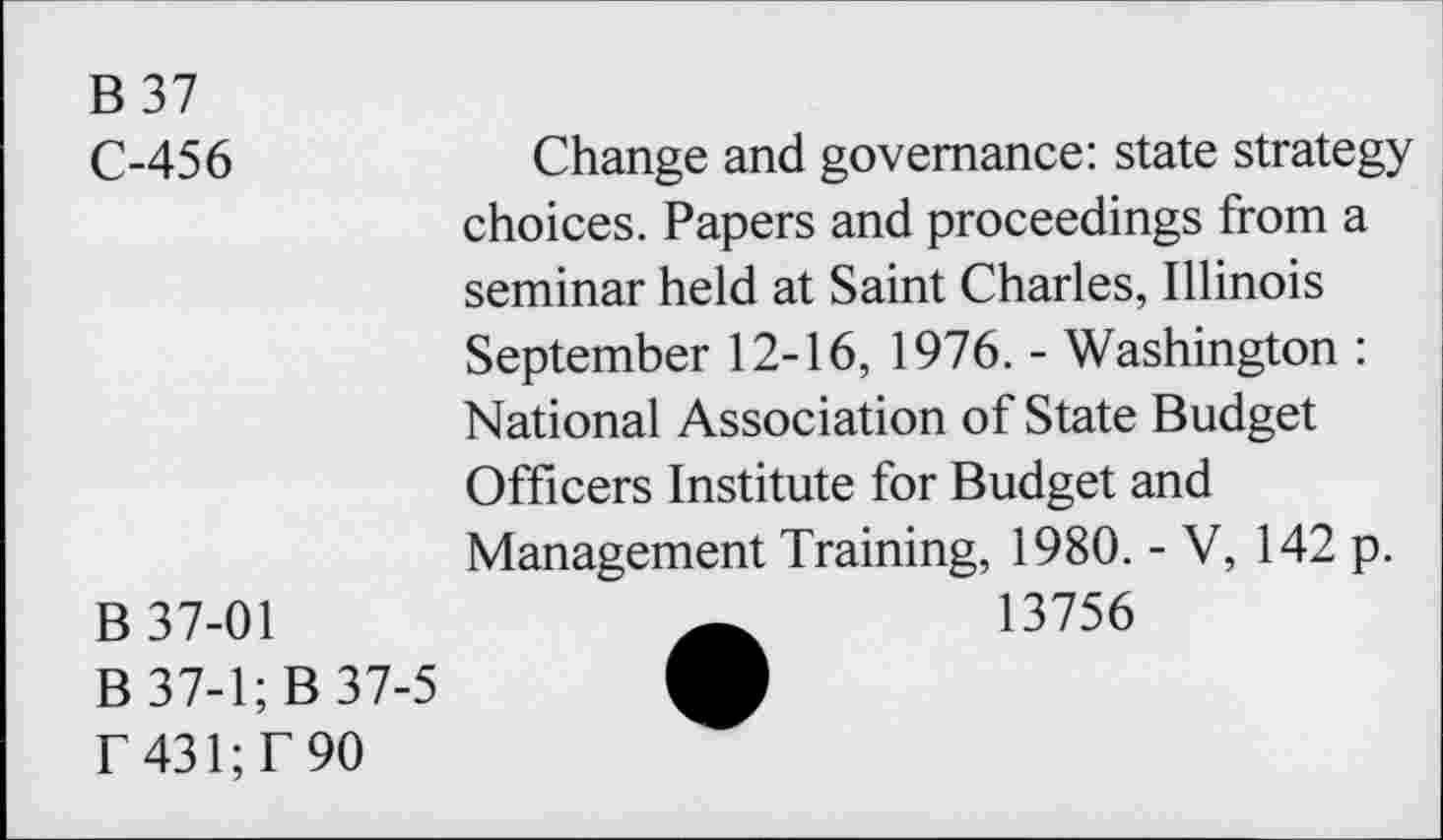 ﻿B 37 C-456	Change and governance: state strategy choices. Papers and proceedings from a seminar held at Saint Charles, Illinois September 12-16, 1976. - Washington : National Association of State Budget Officers Institute for Budget and Management Training, 1980. - V, 142 p.
B 37-01	13756
B 37-1; B 37-5
T 431; T 90